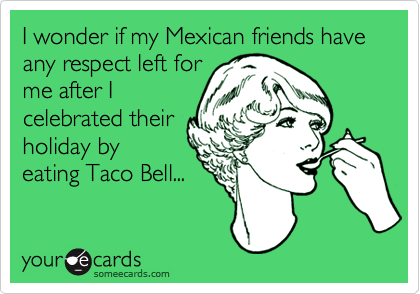 I wonder if my Mexican friends have any respect left for
me after I
celebrated their
holiday by
eating Taco Bell...
