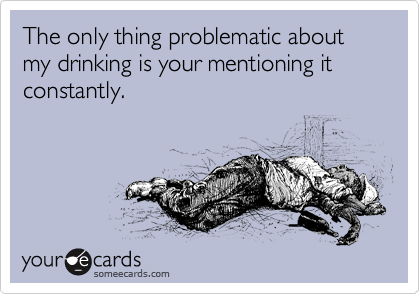 The only thing problematic about my drinking is your mentioning it constantly.
