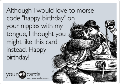 Although I would love to morse code "happy birthday" on
your nipples with my
tongue, I thought you
might like this card
instead. Happy
birthday!