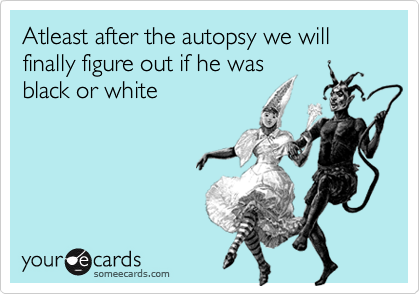Atleast after the autopsy we will finally figure out if he was
black or white