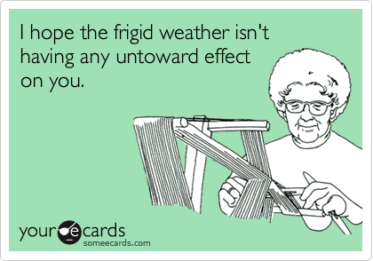 I hope the frigid weather isn't having any untoward effect
on you.