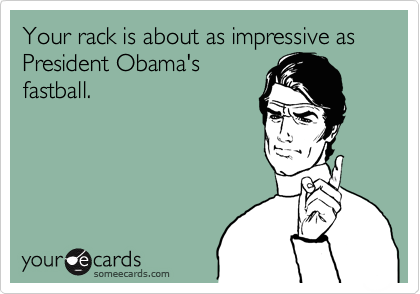 Your rack is about as impressive as President Obama's
fastball.