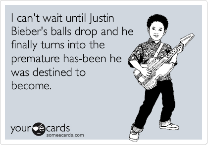 I can't wait until Justin
Bieber's balls drop and he
finally turns into the
premature has-been he
was destined to
become.