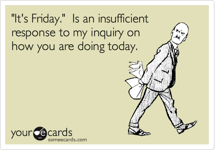 "It's Friday."  Is an insufficient
response to my inquiry on 
how you are doing today.