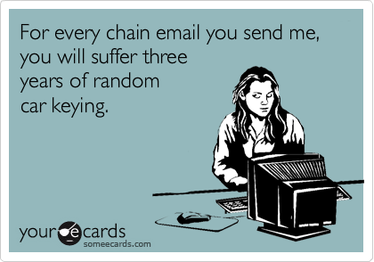 For every chain email you send me, you will suffer three
years of random 
car keying.