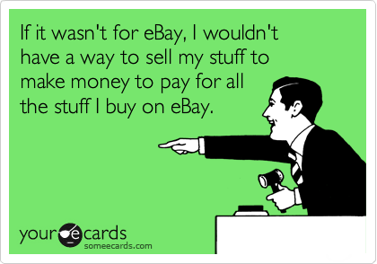 If it wasn't for eBay, I wouldn't
have a way to sell my stuff to
make money to pay for all
the stuff I buy on eBay.