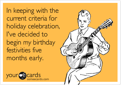 In keeping with the
current criteria for
holiday celebration,
I've decided to
begin my birthday
festivities five
months early. 