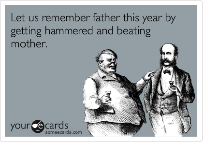 Let us remember father this year by getting hammered and beating mother.
