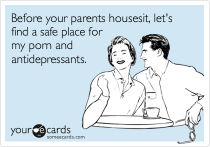 Before your parents housesit, let's find a safe place for
my porn and
antidepressants.