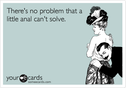 There's no problem that a
little anal can't solve.