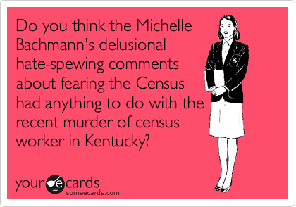 Do you think the Michelle
Bachmann's delusional
hate-spewing comments
about fearing the Census
had anything to do with the
recent murder of census
worker in Kentucky?