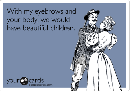 With my eyebrows and
your body, we would
have beautiful children.