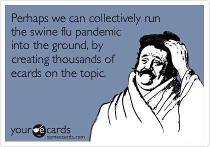 Perhaps we can collectively run the swine flu pandemicinto the ground, bycreating thousands ofecards on the topic.