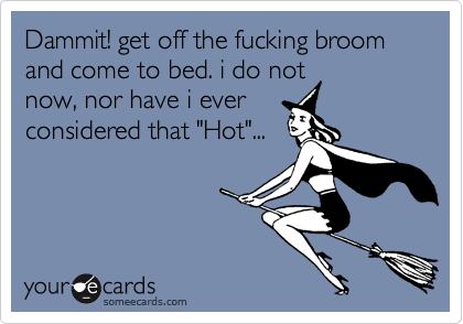 Dammit! get off the fucking broom and come to bed. i do notnow, nor have i everconsidered that "Hot"...