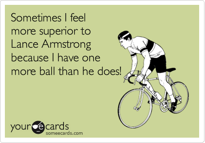 Sometimes I feel
more superior to
Lance Armstrong
because I have one
more ball than he does!