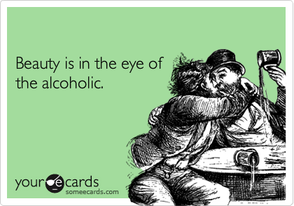 

Beauty is in the eye of 
the alcoholic.