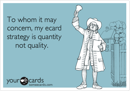 To whom it mayconcern, my ecardstrategy is quantity    not quality.