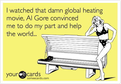 I watched that damn global heating movie, Al Gore convinced 
me to do my part and help
the world...