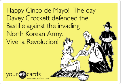 Happy Cinco de Mayo!  The day Davey Crockett defended the Bastille against the invading
North Korean Army. 
Vive la Revolucion!