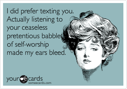 I did prefer texting you.
Actually listening to
your ceaseless
pretentious babble
of self-worship 
made my ears bleed.