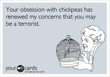 Your obsession with chickpeas has renewed my concerns that you may be a terrorist.