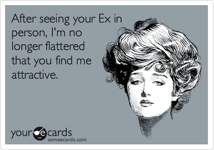 After seeing your Ex inperson, I'm no longer flatteredthat you find meattractive.