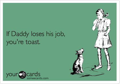 If Daddy loses his job, you're toast.