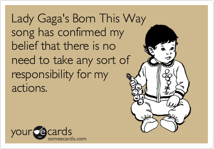 Lady Gaga's Born This Way
song has confirmed my
belief that there is no
need to take any sort of
responsibility for my
actions.