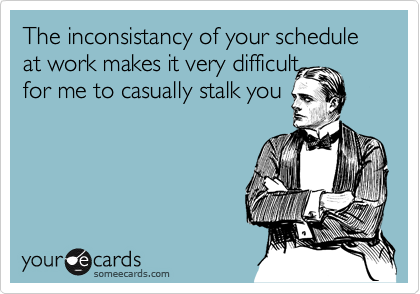 The inconsistancy of your schedule at work makes it very difficult
for me to casually stalk you
