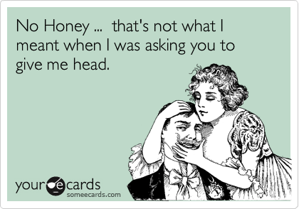No Honey ...  that's not what I meant when I was asking you to give me head.