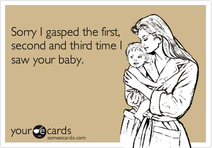 
Sorry I gasped the first,
second and third time I
saw your baby.