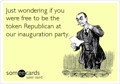 Just wondering if you
were free to be the
token Republican at
our inauguration party.