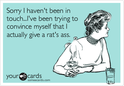 Sorry I haven't been in
touch...I've been trying to
convince myself that I
actually give a rat's ass.