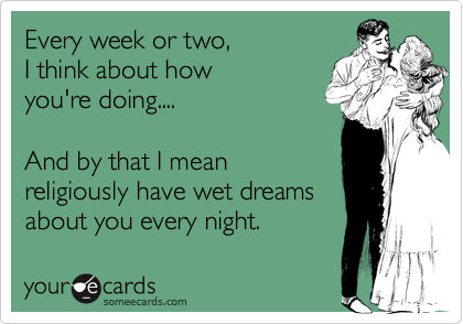 Every week or two, 
I think about how 
you're doing....

And by that I mean
religiously have wet dreams
about you every night.