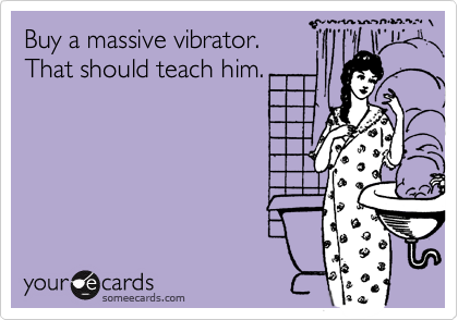 Buy a massive vibrator.   That should teach him.