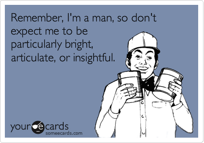 Remember, I'm a man, so don't expect me to beparticularly bright,articulate, or insightful.