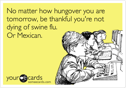 No matter how hungover you are tomorrow, be thankful you're not
dying of swine flu. 
Or Mexican.