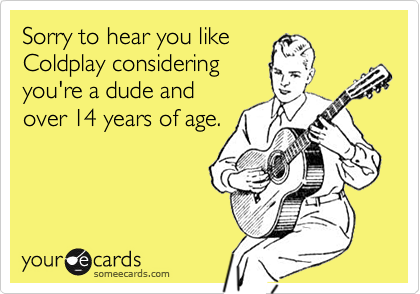 Sorry to hear you like
Coldplay considering
you're a dude and
over 14 years of age.