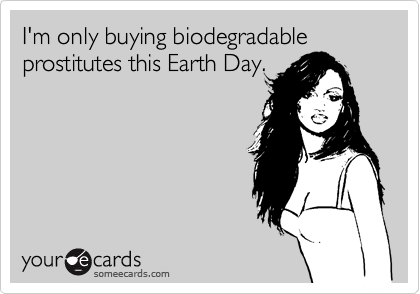 I'm only buying biodegradable prostitutes this Earth Day.