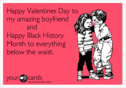Happy Valentines Day to
my amazing boyfriend
          and
Happy Black History
Month to everything
below the waist.