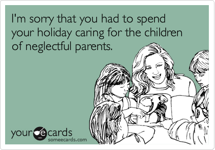 I'm sorry that you had to spend your holiday caring for the children of neglectful parents.