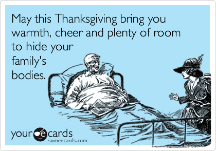 May this Thanksgiving bring you warmth, cheer and plenty of room to hide your
family's
bodies. 