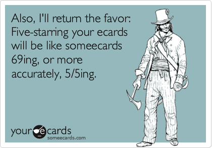 Also, I'll return the favor:Five-starring your ecardswill be like someecards69ing, or moreaccurately, 5/5ing.