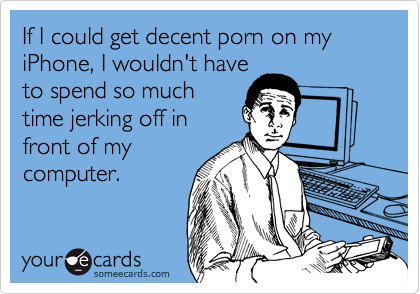 If I could get decent porn on my iPhone, I wouldn't have
to spend so much
time jerking off in
front of my
computer.