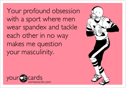 Your profound obsession
with a sport where men
wear spandex and tackle
each other in no way
makes me question 
your masculinity.
