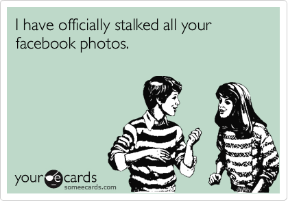 I have officially stalked all your facebook photos.