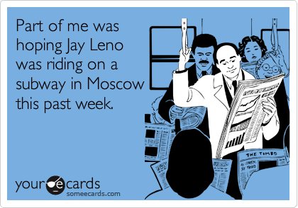 Part of me was
hoping Jay Leno
was riding on a
subway in Moscow
this past week.
