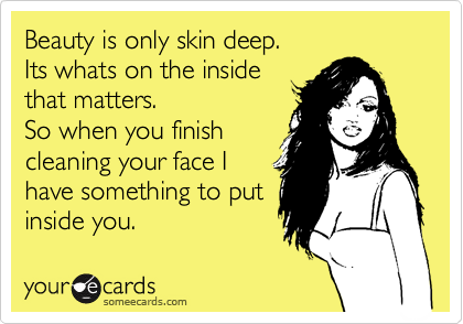 Beauty is only skin deep.
Its whats on the inside
that matters.
So when you finish
cleaning your face I
have something to put
inside you.