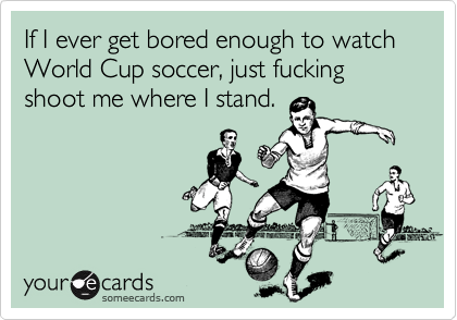 If I ever get bored enough to watch World Cup soccer, just fucking shoot me where I stand.