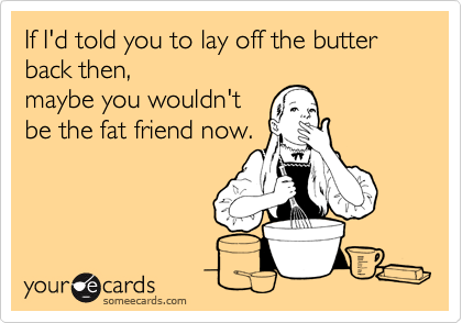 If I'd told you to lay off the butter back then,
maybe you wouldn't
be the fat friend now. 